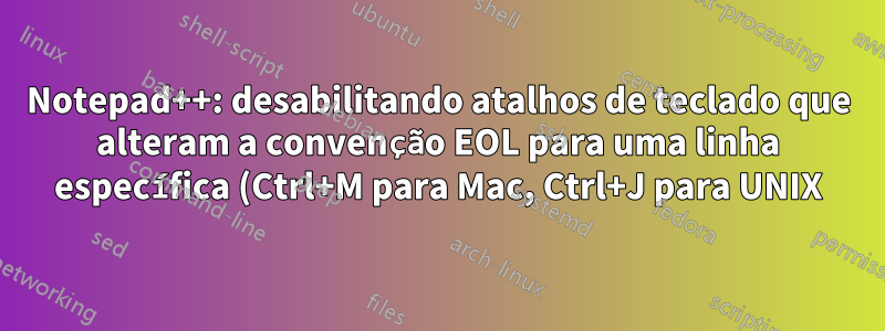 Notepad++: desabilitando atalhos de teclado que alteram a convenção EOL para uma linha específica (Ctrl+M para Mac, Ctrl+J para UNIX)