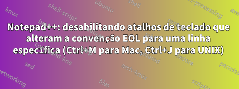 Notepad++: desabilitando atalhos de teclado que alteram a convenção EOL para uma linha específica (Ctrl+M para Mac, Ctrl+J para UNIX)