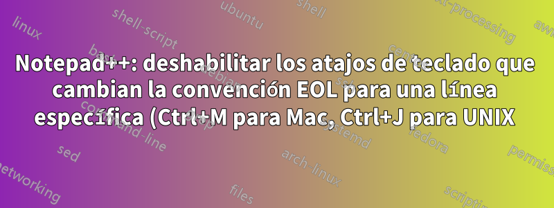 Notepad++: deshabilitar los atajos de teclado que cambian la convención EOL para una línea específica (Ctrl+M para Mac, Ctrl+J para UNIX)