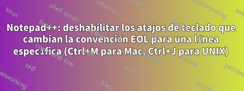 Notepad++: deshabilitar los atajos de teclado que cambian la convención EOL para una línea específica (Ctrl+M para Mac, Ctrl+J para UNIX)