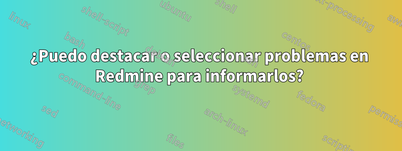 ¿Puedo destacar o seleccionar problemas en Redmine para informarlos?