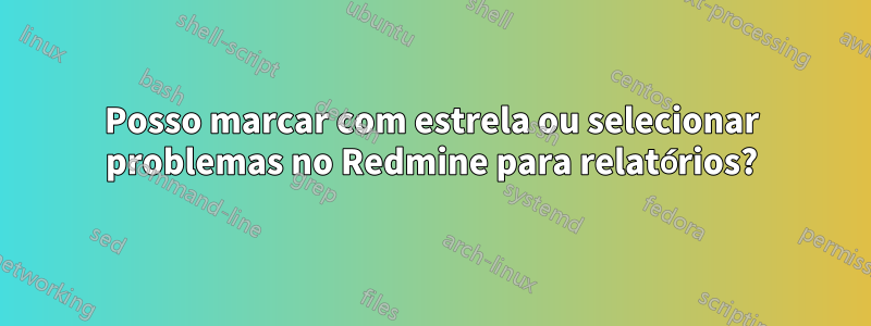 Posso marcar com estrela ou selecionar problemas no Redmine para relatórios?