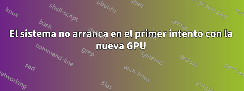 El sistema no arranca en el primer intento con la nueva GPU