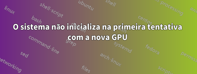 O sistema não inicializa na primeira tentativa com a nova GPU