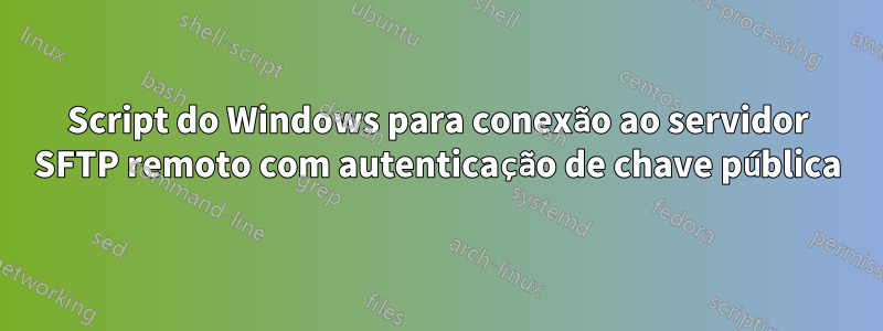 Script do Windows para conexão ao servidor SFTP remoto com autenticação de chave pública