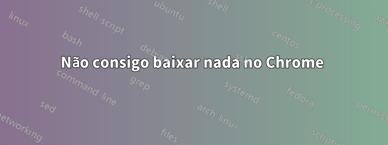 Não consigo baixar nada no Chrome