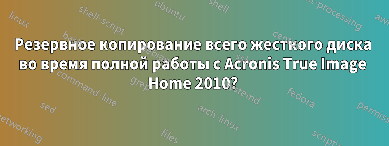 Резервное копирование всего жесткого диска во время полной работы с Acronis True Image Home 2010?