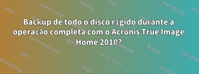 Backup de todo o disco rígido durante a operação completa com o Acronis True Image Home 2010?