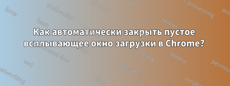 Как автоматически закрыть пустое всплывающее окно загрузки в Chrome?