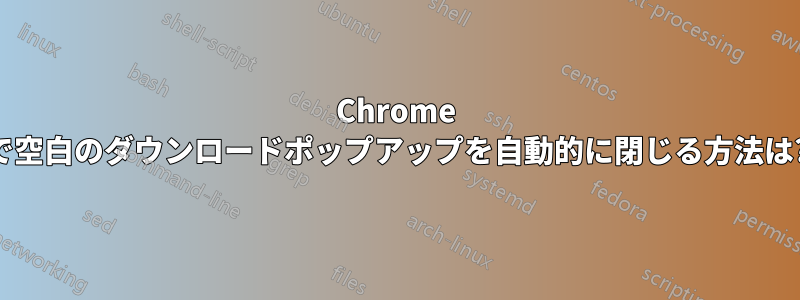 Chrome で空白のダウンロードポップアップを自動的に閉じる方法は?