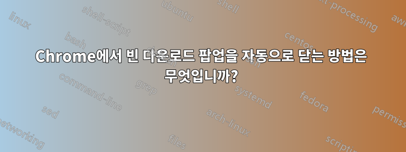 Chrome에서 빈 다운로드 팝업을 자동으로 닫는 방법은 무엇입니까?