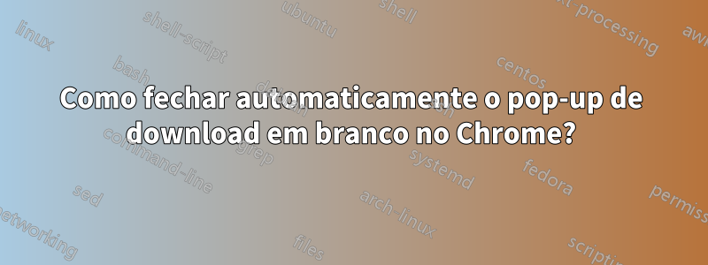 Como fechar automaticamente o pop-up de download em branco no Chrome?