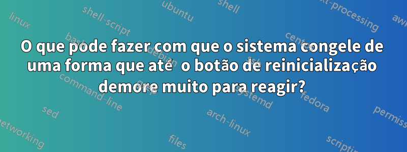 O que pode fazer com que o sistema congele de uma forma que até o botão de reinicialização demore muito para reagir?