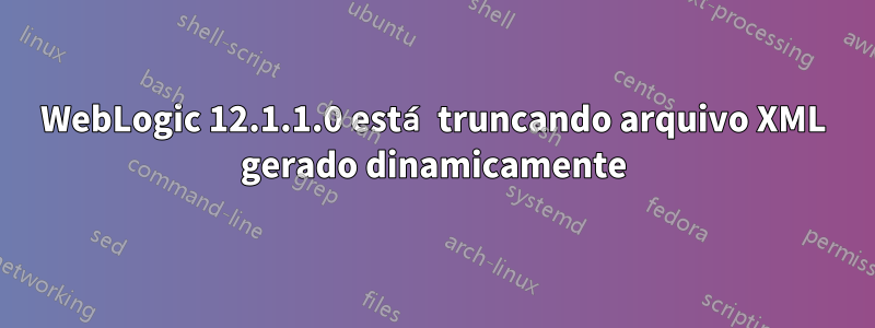 WebLogic 12.1.1.0 está truncando arquivo XML gerado dinamicamente