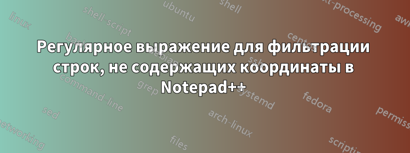 Регулярное выражение для фильтрации строк, не содержащих координаты в Notepad++