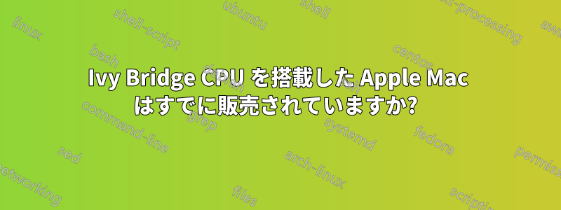 Ivy Bridge CPU を搭載した Apple Mac はすでに販売されていますか? 