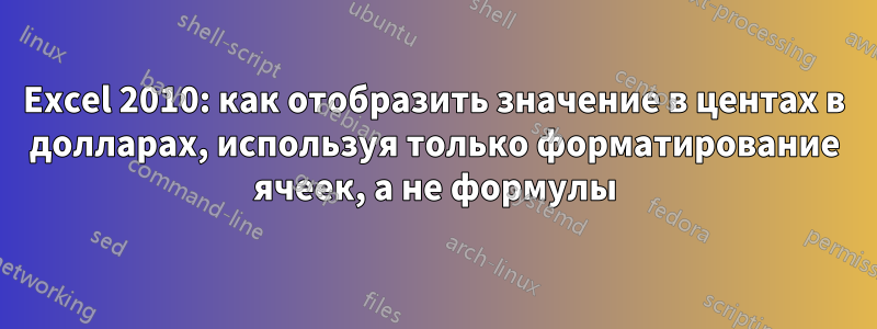 Excel 2010: как отобразить значение в центах в долларах, используя только форматирование ячеек, а не формулы