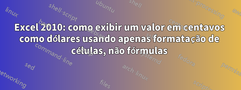 Excel 2010: como exibir um valor em centavos como dólares usando apenas formatação de células, não fórmulas