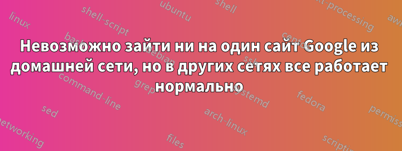 Невозможно зайти ни на один сайт Google из домашней сети, но в других сетях все работает нормально