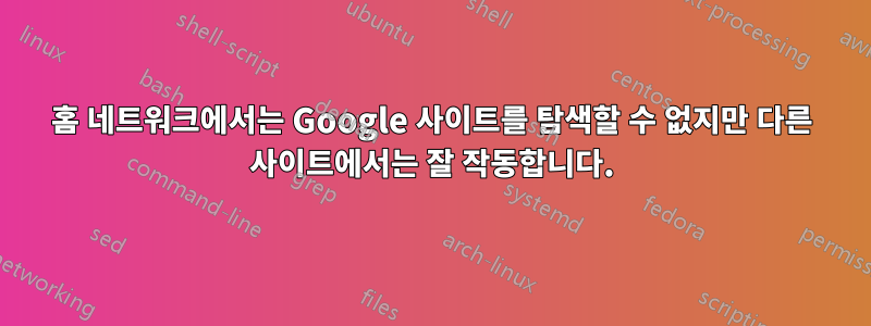 홈 네트워크에서는 Google 사이트를 탐색할 수 없지만 다른 사이트에서는 잘 작동합니다.