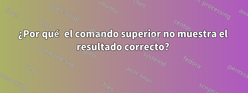 ¿Por qué el comando superior no muestra el resultado correcto?