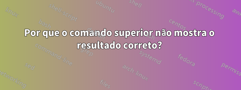 Por que o comando superior não mostra o resultado correto?