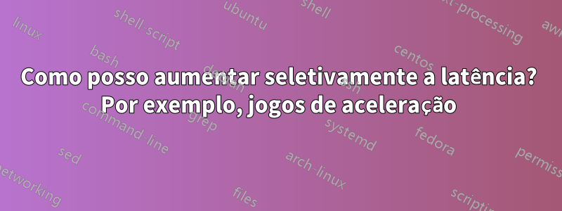 Como posso aumentar seletivamente a latência? Por exemplo, jogos de aceleração