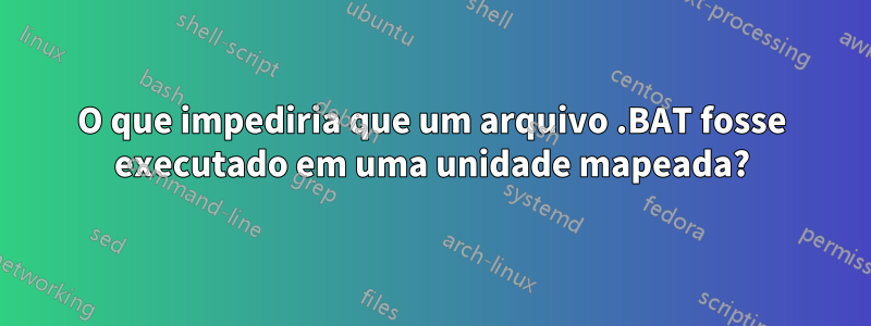 O que impediria que um arquivo .BAT fosse executado em uma unidade mapeada?