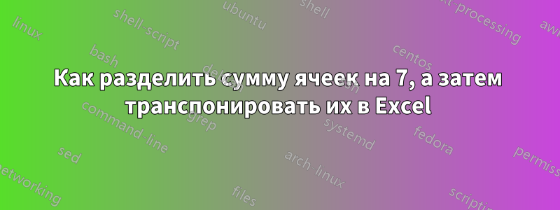 Как разделить сумму ячеек на 7, а затем транспонировать их в Excel