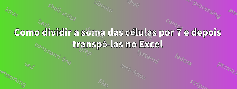 Como dividir a soma das células por 7 e depois transpô-las no Excel