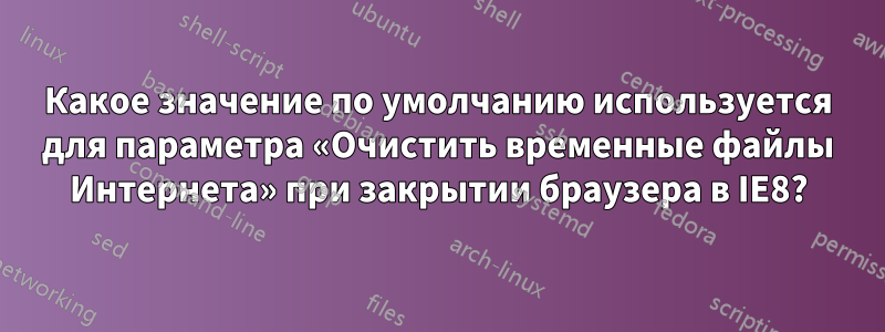 Какое значение по умолчанию используется для параметра «Очистить временные файлы Интернета» при закрытии браузера в IE8?