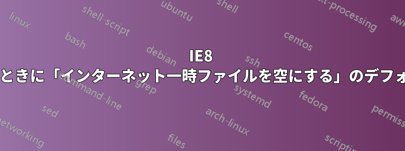 IE8 でブラウザを閉じたときに「インターネット一時ファイルを空にする」のデフォルト値は何ですか?