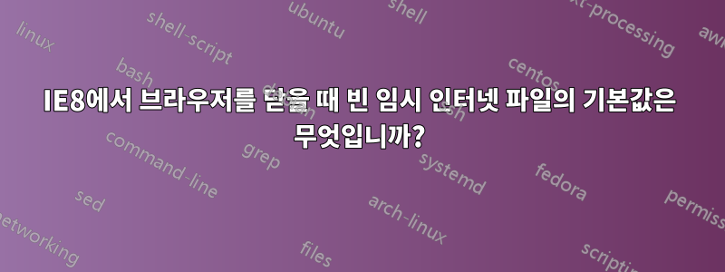 IE8에서 브라우저를 닫을 때 빈 임시 인터넷 파일의 기본값은 무엇입니까?