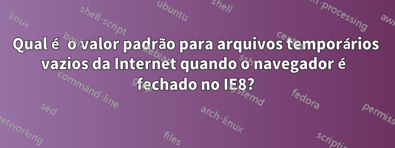 Qual é o valor padrão para arquivos temporários vazios da Internet quando o navegador é fechado no IE8?