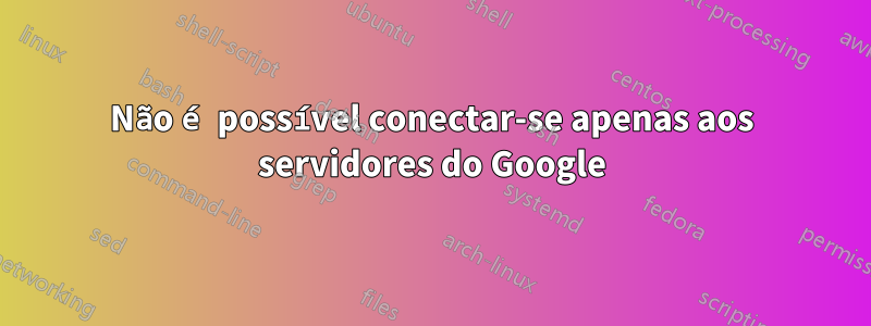 Não é possível conectar-se apenas aos servidores do Google