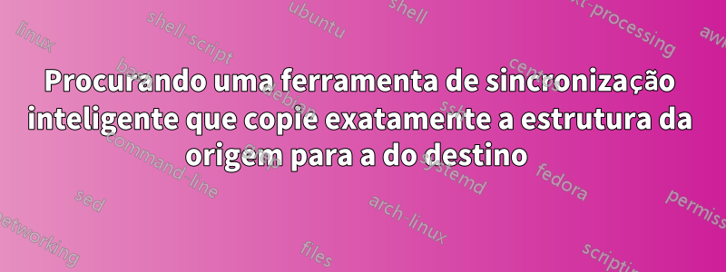 Procurando uma ferramenta de sincronização inteligente que copie exatamente a estrutura da origem para a do destino 