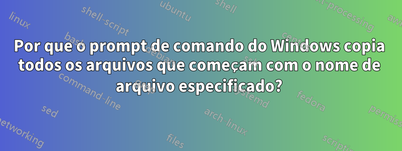 Por que o prompt de comando do Windows copia todos os arquivos que começam com o nome de arquivo especificado?