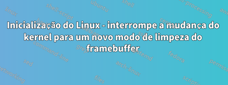 Inicialização do Linux - interrompe a mudança do kernel para um novo modo de limpeza do framebuffer