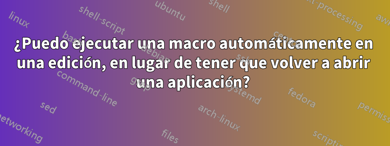 ¿Puedo ejecutar una macro automáticamente en una edición, en lugar de tener que volver a abrir una aplicación?