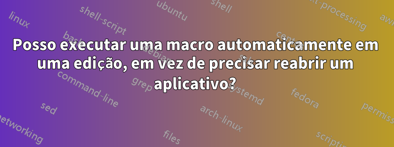 Posso executar uma macro automaticamente em uma edição, em vez de precisar reabrir um aplicativo?