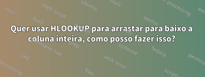 Quer usar HLOOKUP para arrastar para baixo a coluna inteira, como posso fazer isso?