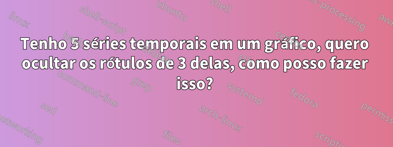 Tenho 5 séries temporais em um gráfico, quero ocultar os rótulos de 3 delas, como posso fazer isso?