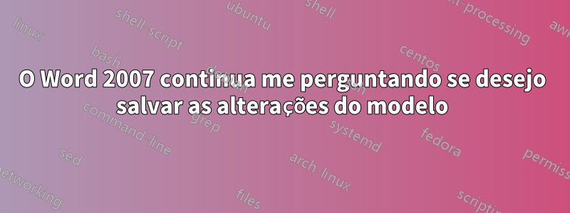 O Word 2007 continua me perguntando se desejo salvar as alterações do modelo