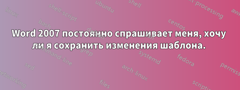 Word 2007 постоянно спрашивает меня, хочу ли я сохранить изменения шаблона.