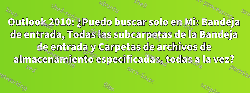 Outlook 2010: ¿Puedo buscar solo en Mi: Bandeja de entrada, Todas las subcarpetas de la Bandeja de entrada y Carpetas de archivos de almacenamiento especificadas, todas a la vez?