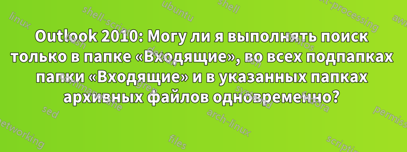 Outlook 2010: Могу ли я выполнять поиск только в папке «Входящие», во всех подпапках папки «Входящие» и в указанных папках архивных файлов одновременно?