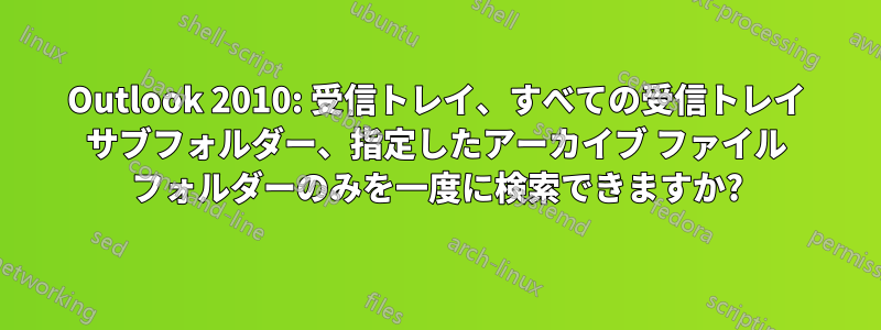 Outlook 2010: 受信トレイ、すべての受信トレイ サブフォルダー、指定したアーカイブ ファイル フォルダーのみを一度に検索できますか?