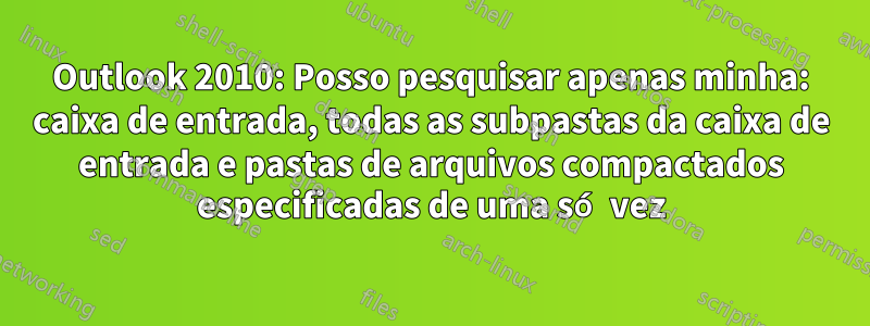 Outlook 2010: Posso pesquisar apenas minha: caixa de entrada, todas as subpastas da caixa de entrada e pastas de arquivos compactados especificadas de uma só vez