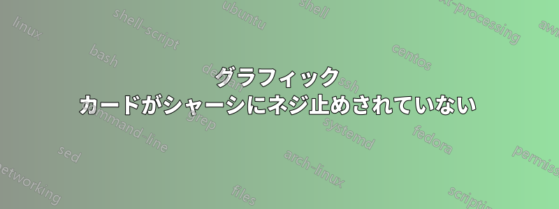 グラフィック カードがシャーシにネジ止めされていない