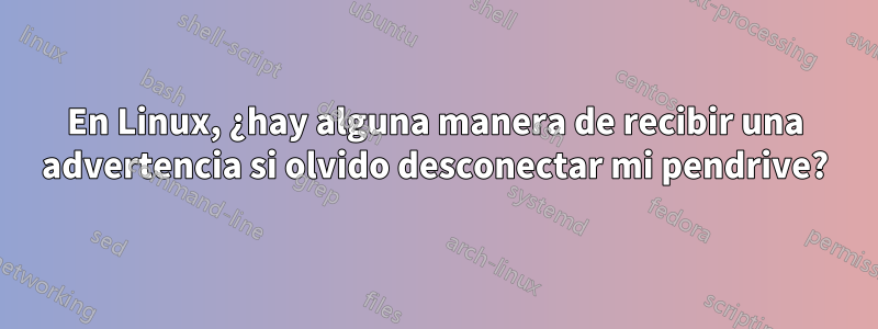 En Linux, ¿hay alguna manera de recibir una advertencia si olvido desconectar mi pendrive?